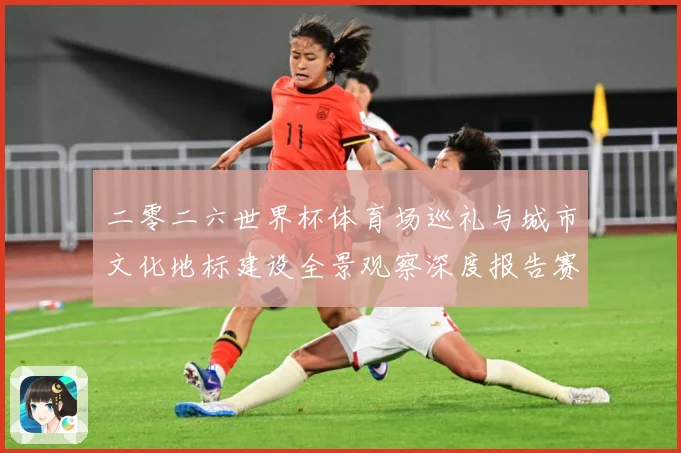 二零二六世界杯体育场巡礼与城市文化地标建设全景观察深度报告赛事前瞻：最新赛事动态与深度分析
