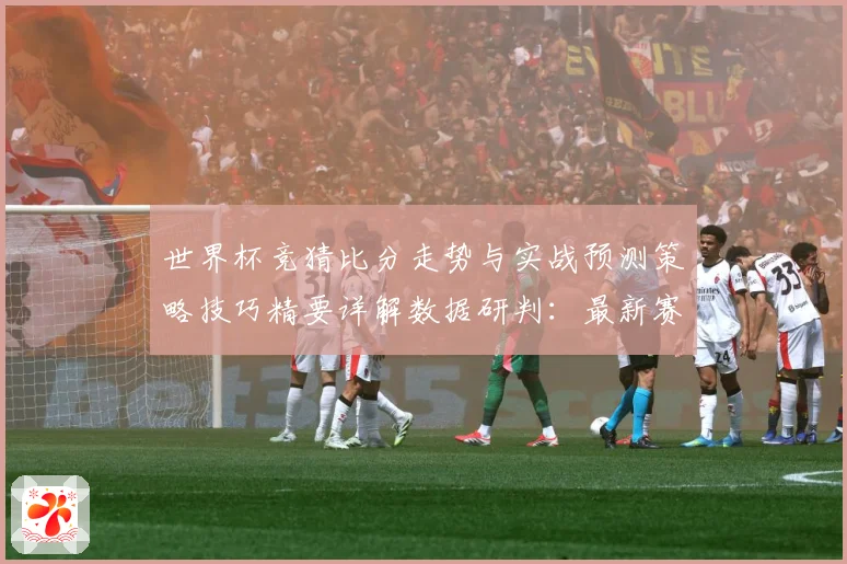 世界杯竞猜比分走势与实战预测策略技巧精要详解数据研判：最新赛事动态与深度分析