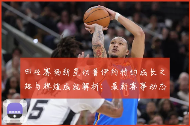 田径赛场新星切鲁伊约特的成长之路与辉煌成就解析：最新赛事动态与深度分析