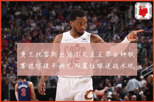 费兰托雷斯出场不足五五零分钟联赛进球追平姆巴佩震惊球迷战术观察：最新赛事动态与深度分析