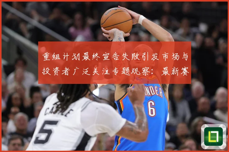 重组计划最终宣告失败引发市场与投资者广泛关注专题观察：最新赛事动态与深度分析
