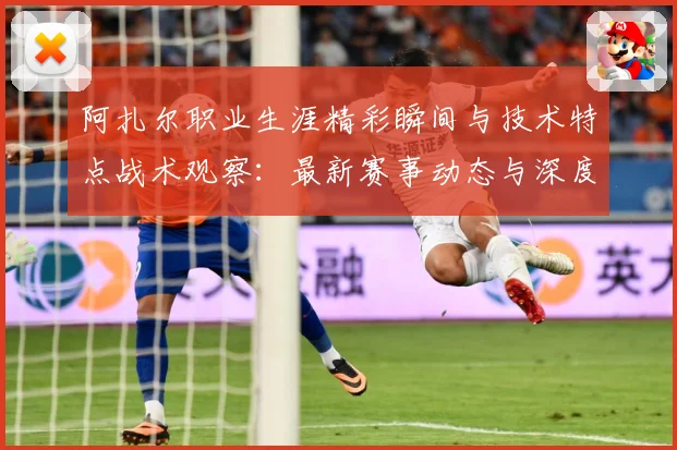 阿扎尔职业生涯精彩瞬间与技术特点战术观察：最新赛事动态与深度分析