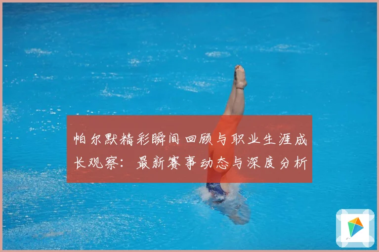 帕尔默精彩瞬间回顾与职业生涯成长观察：最新赛事动态与深度分析