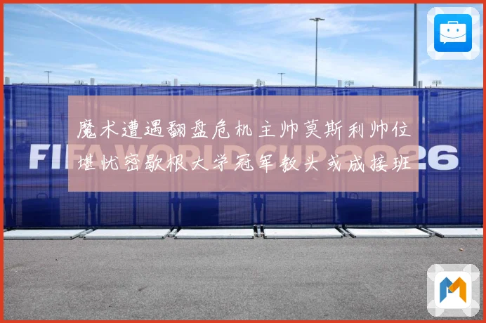魔术遭遇翻盘危机主帅莫斯利帅位堪忧密歇根大学冠军教头或成接班专题观察：最新赛事动态与深度分析