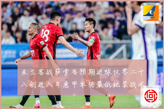 米兰客战萨索洛预期进球仅零二十八创近八年意甲单场最低纪录战术观察：最新赛事动态与深度分析
