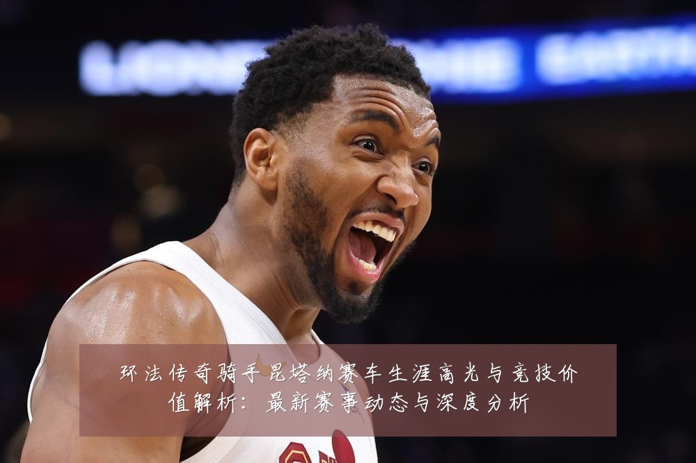 环法传奇骑手昆塔纳赛车生涯高光与竞技价值解析:最新赛事动态与深度分析