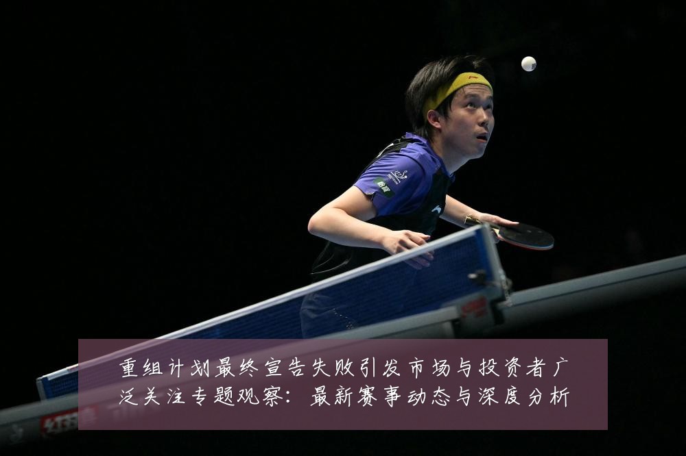 重组计划最终宣告失败引发市场与投资者广泛关注专题观察:最新赛事动态与深度分析